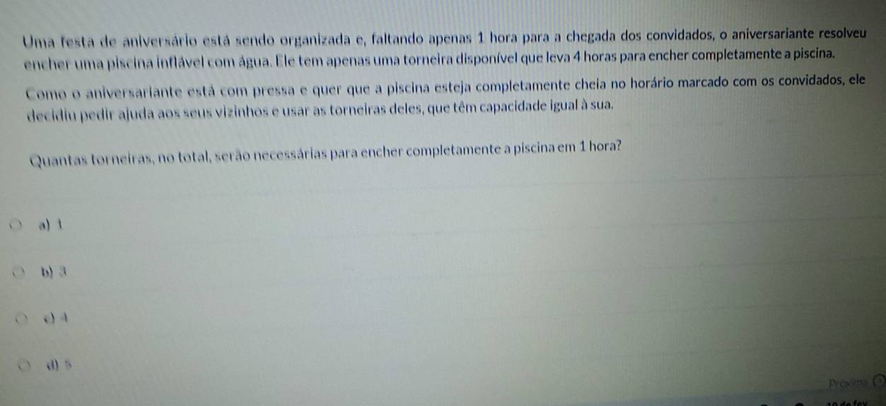 Uma festa de aniversário está sendo organizada e, faltando apenas 1 hora para a chegada dos convidados, o aniversariante resolveu
encher uma piscina inflável com água. Ele tem apenas uma torneira disponível que leva 4 horas para encher completamente a piscina.
Como o aniversariante está com pressa e quer que a piscina esteja completamente cheia no horário marcado com os convidados, ele
decidiu pedir ajuda aos seus vizinhos e usar as torneiras deles, que têm capacidade igual à sua.
Quantas torneiras, no total, serão necessárias para encher completamente a piscina em 1 hora?
a) 3
b) 3
e) 4
d) 5
Próxma ①