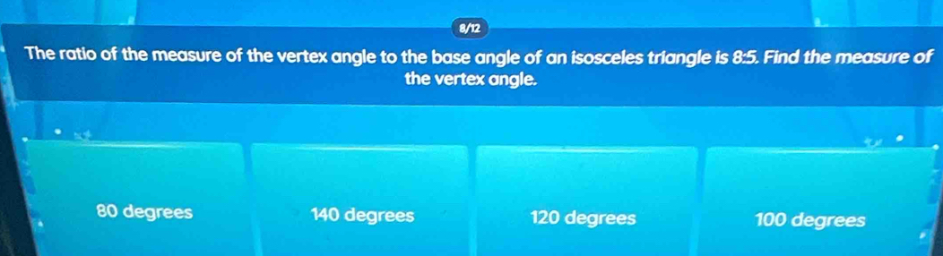 8/12
The ratio of the measure of the vertex angle to the base angle of an isosceles triangle is 8:5. Find the measure of
the vertex angle.
80 degrees 140 degrees 120 degrees 100 degrees