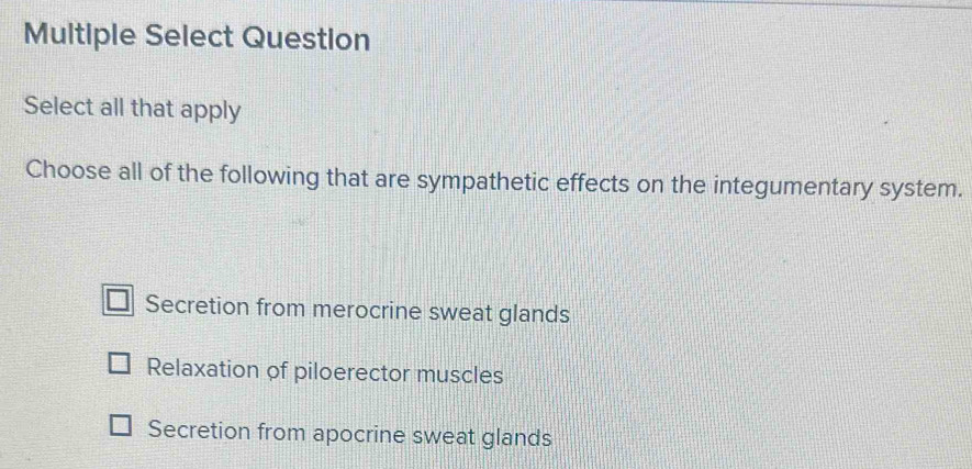 Multiple Select Question
Select all that apply
Choose all of the following that are sympathetic effects on the integumentary system.
Secretion from merocrine sweat glands
Relaxation of piloerector muscles
Secretion from apocrine sweat glands