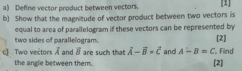 Define vector product between vectors. [1] 
b) Show that the magnitude of vector product between two vectors is 
equal to area of parallelogram if these vectors can be represented by 
two sides of parallelogram. [2] 
c) Two veċtors vector A and vector B are such that vector A-vector B=vector C and A-B=C. Find 
the angle between them. [2]