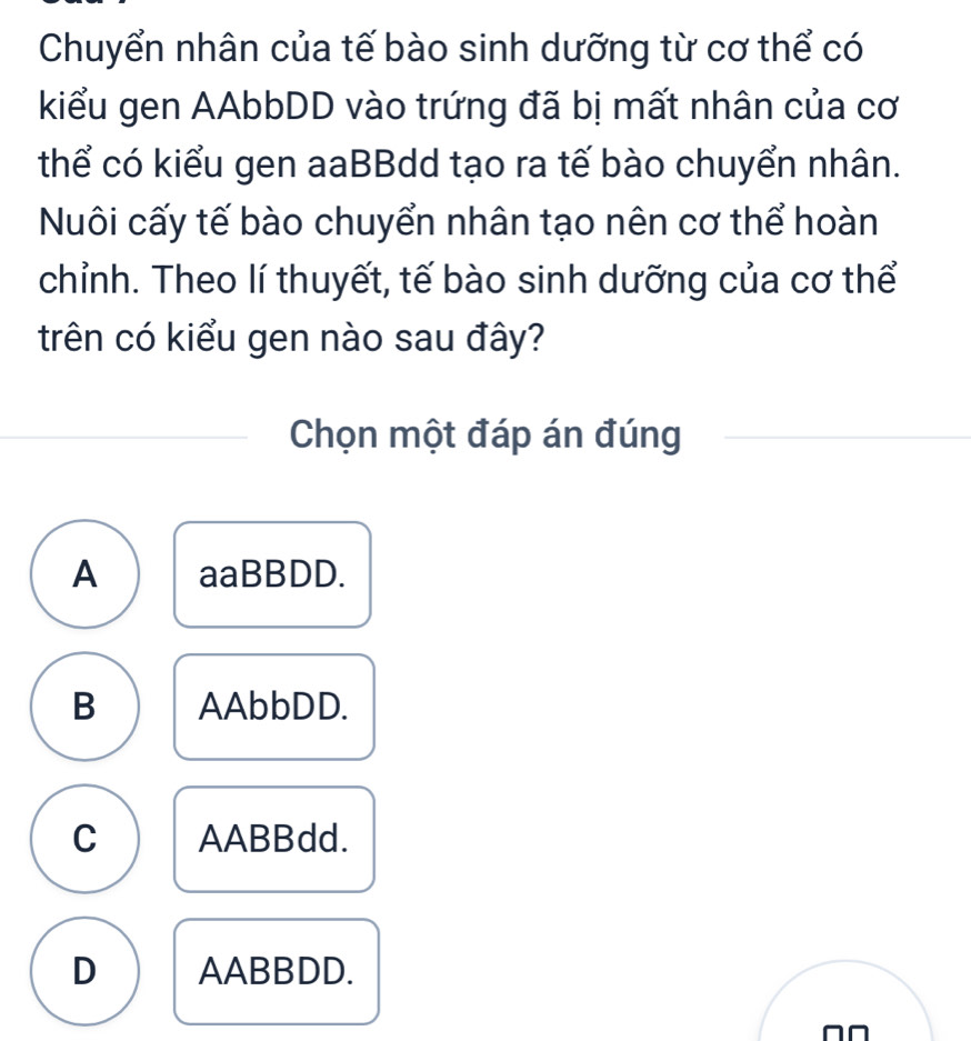 Chuyển nhân của tế bào sinh dưỡng từ cơ thể có
kiểu gen AAbbDD vào trứng đã bị mất nhân của cơ
thể có kiểu gen aaBBdd tạo ra tế bào chuyển nhân.
Nuôi cấy tế bào chuyển nhân tạo nên cơ thể hoàn
chỉnh. Theo lí thuyết, tế bào sinh dưỡng của cơ thể
trên có kiểu gen nào sau đây?
Chọn một đáp án đúng
A aaBBDD.
B AAbbDD.
C AABBdd.
D AABBDD.