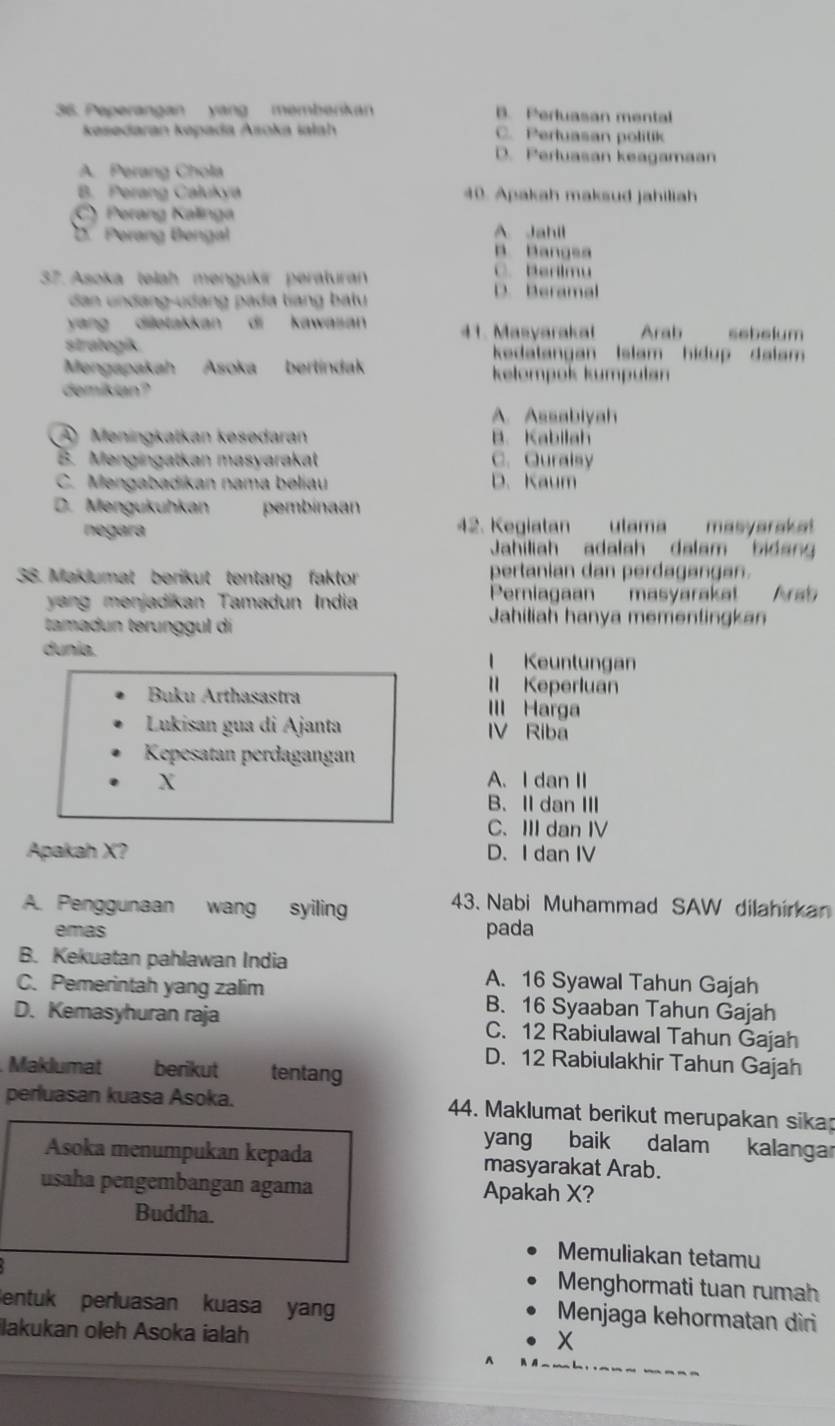 Peperangan yang memberkan B. Perluasan mental
kesedaran kepada Asoka ialah C. Pertuasan politik
D. Perluasan keagamaan
A. Perang Chola
B. Perang Calukya 40. Apakah maksud jahiliah
Cy Perang Kalinga
D. Perang Bengal A Jahil
B. Bangsa
37. Asoka telah mengukír peraturan
C. Berlimu
dn undang-udàng pada tiang batu D. Beramal
yang diletakkan di kawasan 41. Masyaraka Arab sebelum
stralogik. kedatangan Islam hidup dalam 
Mengapakah Asoka berlíndak kelompok kumpulan
demikian?
A. Assabiyah
A Meningkatkan kesedaran B. Kabilah
B. Mengingatkan masyarakat C.Quralsy
C. Mengabadikan nama beliau D. Kaum
D. Mengukuhkan pembinaan
negara 42. Kegiatan ulama masyaraka!
Jahiliah adalah dalam bidang
38. Maklumat berikut tentang faktor pertanian dan perdagangan.
y a n menjadikan Tamadun India Perniagaan masyarakat Arab
tamadun terunggul di
Jahiliah hanya mementingkan
dunia. l Keuntungan
Il Keperluan
Buku Arthasastra III Harga
Lukisan gua di Ajanta IV Riba
Kepesatan perdagangan
X A.I dan II
B、Ⅱdan Ⅲ
C、 IIIdan IV
Apakah X? D. I dan IV
A. Penggunaan wang syiling 43. Nabi Muhammad SAW dilahirkan
emas pada
B. Kekuatan pahlawan India A. 16 Syawal Tahun Gajah
C. Pemerintah yang zalim B. 16 Syaaban Tahun Gajah
D. Kemasyhuran raja C. 12 Rabiulawal Tahun Gajah
D. 12 Rabiulakhir Tahun Gajah
Maklumat berikut tentang
perluasan kuasa Asoka. 44. Maklumat berikut merupakan sika
yang baik dalam kalangar
Asoka menumpukan kepada masyarakat Arab.
usaha pengembangan agama Apakah X?
Buddha.
Memuliakan tetamu
Menghormati tuan rumah
entuk perluasan kuasa yan Menjaga kehormatan diri
ilakukan oleh Asoka ialah
X