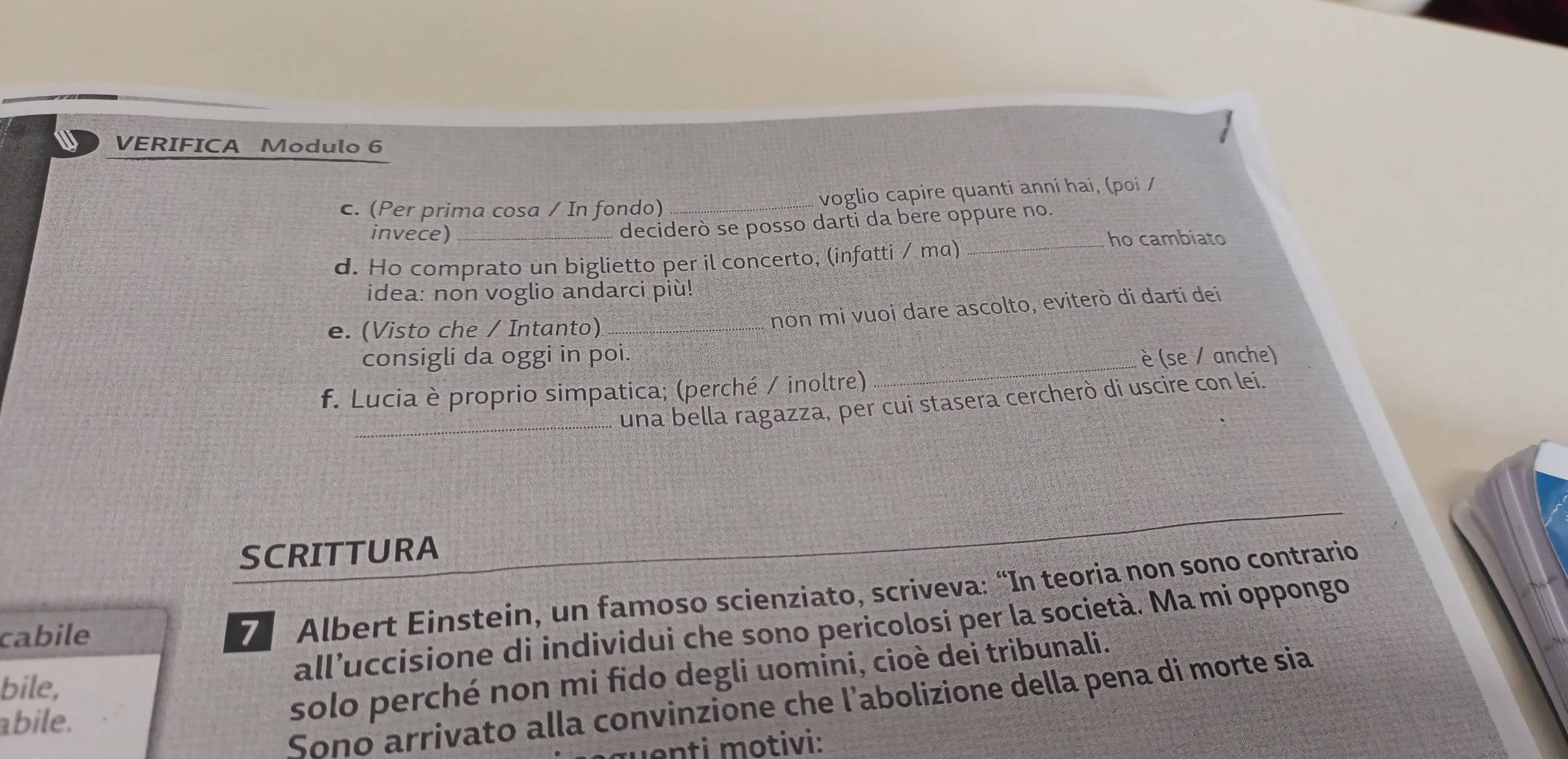 VERIFICA Modulo 6 
c. (Per prima cosa / In fondo) _... voglio capire quanti anni hai, (poi / 
deciderò se posso darti da bere oppure no. 
invece) __ho cambiato 
d. Ho comprato un biglietto per il concerto; (infatti / ma) 
idea: non voglio andarci più! 
e. (Visto che / Intanto)_ 
non mi vuoi dare ascolto, eviterò di darti dei 
_ 
consigli da oggi in poi. è (se / anche) 
f. Lucia è proprio simpatica; (perché / inoltre) 
_una bella ragazza, per cui stasera cercherò di uscire con lei. 
SCRITTURA 
all’uccisione di individui che sono pericolosi per la società. Ma mi oppongo 
cabile 
7 Albert Einstein, un famoso scienziato, scriveva: “In teoria non sono contrario 
bile, 
solo perché non mi fido degli uomini, cioè dei tribunali. 
Sono arrivato alla convinzione che l’abolizione della pena di morte sia 
abile. 
enti motivi: