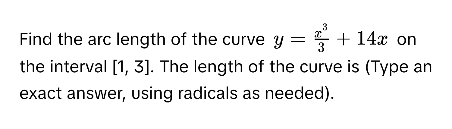 Find the arc length of the curve $y = fracx^33 + 14x$ on the interval [1, 3]. The length of the curve is (Type an exact answer, using radicals as needed).