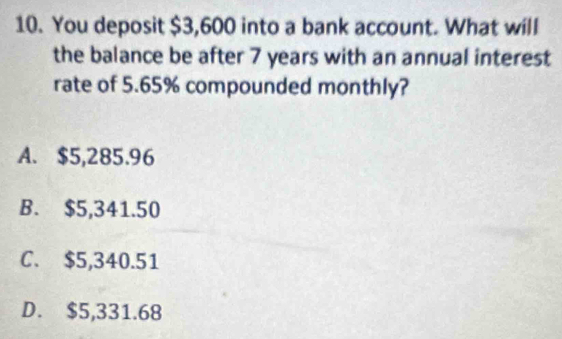 You deposit $3,600 into a bank account. What will
the balance be after 7 years with an annual interest
rate of 5.65% compounded monthly?
A. $5,285.96
B. $5,341.50
C. $5,340.51
D. $5,331.68