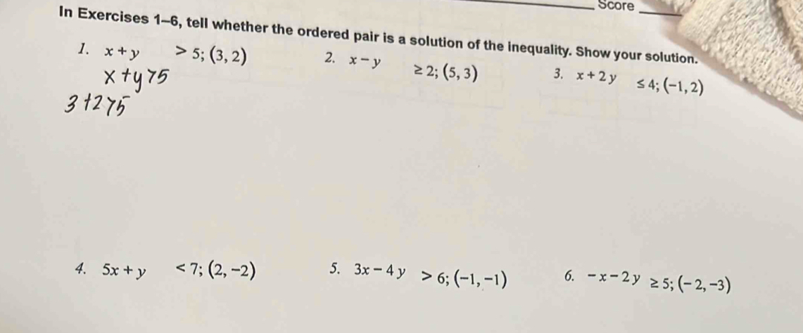 Score 
In Exercises 1-6, tell whether the ordered pair is a solution of the inequality. Show your solution. 
1. x+y>5; (3,2) 2. x-y≥ 2;(5,3) 3. x+2y≤ 4; (-1,2)
4. 5x+y<7</tex>; (2,-2) 5. 3x-4y>6; (-1,-1) 6. -x-2y≥ 5; (-2,-3)