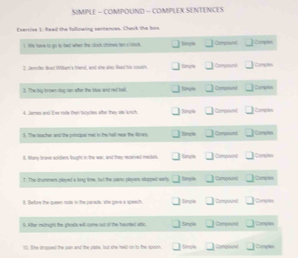 SIMPLE - COMPOUND - COMPLEX SENTENCES 
Exercise 1: Read the following sentences. Check the box. 
1. We have to go to bed when the clock chilmes ten o'clock. Simpile Compound Comples 
2. Jennller liked William's friend, and she also liked his cousth. Simple Comptand Comples 
3. The big brown dog ran after the blue and red bell. Simplie Componá Complex 
4. James and Eve rode their bioycies after they ate lunch. Smple Compound Complex 
Simplte 
5. The teacher and the principal met in the hall near the libraty. Compoud Complex 
6. Many brave soldiers lought in the war, and they received medals. Sumgle Compound Complex 
7. The drummers played a long time, but the plano players slopped early. Simple Compound Complex 
8. Before the queen rode in the parade, she gave a speech. Simple Compound Complex 
9. After midnight the ghosts will come out of the haunted attic. Semple Compound Complex 
10. She dropped the pan and the plate, but she held on to the spoon. Simple Compound Compleic