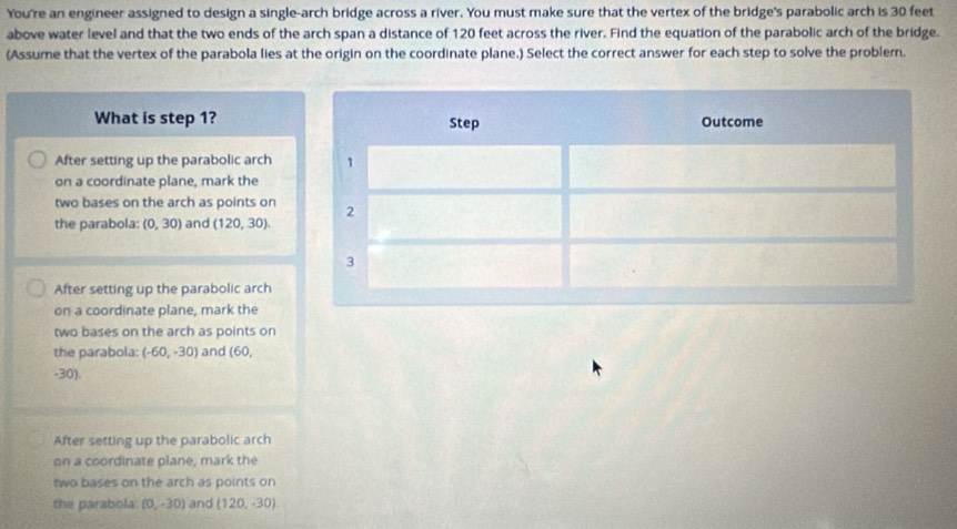 You're an engineer assigned to design a single-arch bridge across a river. You must make sure that the vertex of the bridge's parabolic arch is 30 feet
above water level and that the two ends of the arch span a distance of 120 feet across the river. Find the equation of the parabolic arch of the bridge.
(Assume that the vertex of the parabola lies at the origin on the coordinate plane.) Select the correct answer for each step to solve the problem.
What is step 1?
After setting up the parabolic arch
on a coordinate plane, mark the
two bases on the arch as points on
the parabola: (0,30) and (120,30).
After setting up the parabolic arch
on a coordinate plane, mark the
two bases on the arch as points on
the parabola: (-60,-30) and (60,
-30).
After setting up the parabolic arch
on a coordinate plane, mark the
two bases on the arch as points on
the parabola (0,-30) and (120,-30)