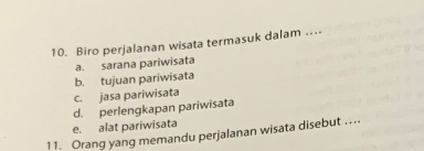 Biro perjalanan wisata termasuk dalam …_
a. sarana pariwisata
b. tujuan pariwisata
c. jasa pariwisata
d. perlengkapan pariwisata
e. alat pariwisata
11. Orang yang memandu perjalanan wisata disebut ....