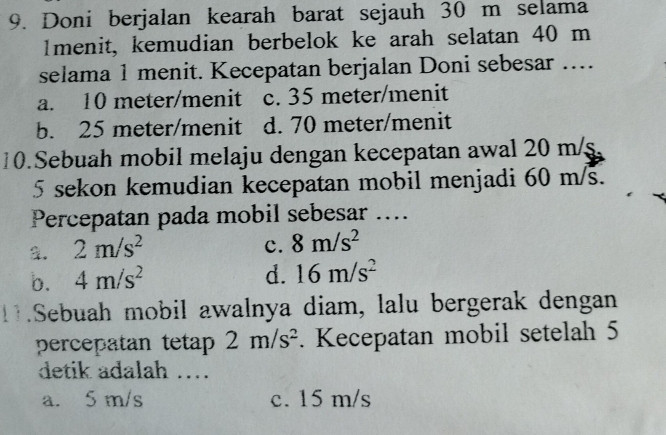 Doni berjalan kearah barat sejauh 30 m selama
Imenit, kemudian berbelok ke arah selatan 40 m
selama 1 menit. Kecepatan berjalan Doni sebesar ….
a. 10 meter /menit c. 35 meter /menit
b. 25 meter /menit d. 70 meter /menit
10. Sebuah mobil melaju dengan kecepatan awal 20 m/
5 sekon kemudian kecepatan mobil menjadi 60 m/s.
Percepatan pada mobil sebesar ....
a. 2m/s^2 c. 8m/s^2
b. 4m/s^2
d. 16m/s^2.Sebuah mobil awalnya diam, lalu bergerak dengan
percepatan teta= 2m/s^2. Kecepatan mobil setelah 5
detik adalah ….
a. 5 m/s c. 15 m/s