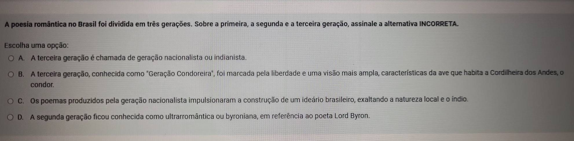 A poesia romântica no Brasil foi dividida em três gerações. Sobre a primeira, a segunda e a terceira geração, assinale a alternativa INCORRETA.
Escolha uma opção:
A. A terceira geração é chamada de geração nacionalista ou indianista.
B. A terceira geração, conhecida como "Geração Condoreira", foi marcada pela liberdade e uma visão mais ampla, características da ave que habita a Cordilheira dos Andes, o
condor.
C. Os poemas produzidos pela geração nacionalista impulsionaram a construção de um ideário brasileiro, exaltando a natureza local e o índio.
D. A segunda geração ficou conhecida como ultrarromântica ou byroniana, em referência ao poeta Lord Byron.