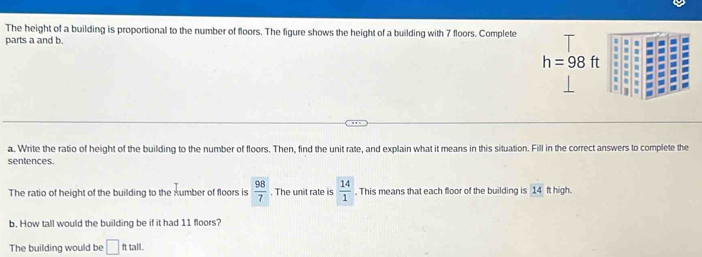 The height of a building is proportional to the number of floors. The figure shows the height of a building with 7 floors. Complete 
parts a and b.
h=98ft
a. Write the ratio of height of the building to the number of floors. Then, find the unit rate, and explain what it means in this situation. Fill in the correct answers to complete the 
sentences. 
The ratio of height of the building to the xumber of floors is  98/7 . The unit rate is  14/1 . This means that each floor of the building is 1A ft high. 
b. How tall would the building be if it had 11 floors? 
The building would be □ fttall.