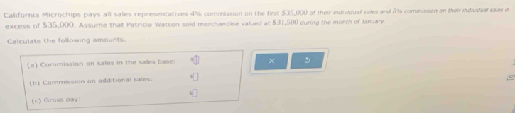 California Microchips pays all sales representatives 4% commission on the first $35,000 of their individual sales and 8% commission on their individual sales in 
excess of $35,000. Assume that Patricia Watson sold merchandise valued at $31,500 during the month of January. 
Calculate the following amounts. 
(a) Commission on sales in the sales base: 
× 5
(b) Commission on additional sales: 
(c) Gross pay: