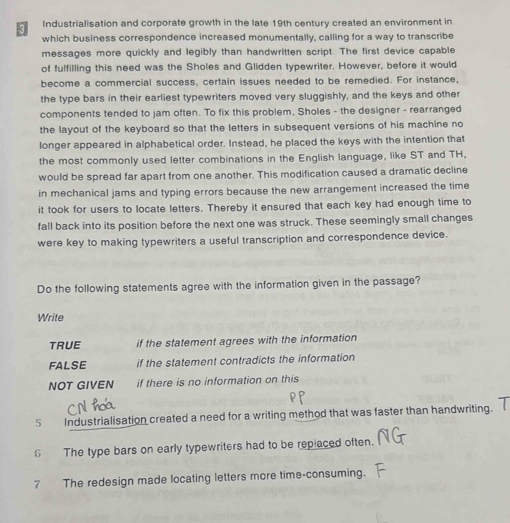 Industrialisation and corporate growth in the late 19th century created an environment in
which business correspondence increased monumentally, calling for a way to transcribe
messages more quickly and legibly than handwritten script. The first device capable
of fulfilling this need was the Sholes and Glidden typewriter. However, before it would
become a commercial success, certain issues needed to be remedied. For instance,
the type bars in their earliest typewriters moved very sluggishly, and the keys and other
components tended to jam often. To fix this problem, Sholes - the designer - rearranged
the layout of the keyboard so that the letters in subsequent versions of his machine no
longer appeared in alphabetical order. Instead, he placed the keys with the intention that
the most commonly used letter combinations in the English language, like ST and TH,
would be spread far apart from one another. This modification caused a dramatic decline
in mechanical jams and typing errors because the new arrangement increased the time
it took for users to locate letters. Thereby it ensured that each key had enough time to
fall back into its position before the next one was struck. These seemingly small changes
were key to making typewriters a useful transcription and correspondence device.
Do the following statements agree with the information given in the passage?
Write
TRUE if the statement agrees with the information
FALSE if the statement contradicts the information
NOT GIVEN if there is no information on this
5 Industrialisation created a need for a writing method that was faster than handwriting.
6 The type bars on early typewriters had to be replaced often.
7 The redesign made locating letters more time-consuming.