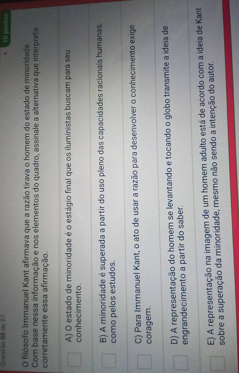 de 07 10 pontos
O filósofo Immanuel Kant afirmava que a razão tirava o homem do estado de minoridade.
Com base nessa informação e nos elementos do quadro, assinale a alternativa que interpreta
corretamente essa afirmação.
A) O estado de minoridade é o estágio final que os iluministas buscam para seu
conhecimento.
B) A minoridade é superada a partir do uso pleno das capacidades racionais humanas,
como pelos estudos.
C) Para Immanuel Kant, o ato de usar a razão para desenvolver o conhecimento exige
coragem.
D) A representação do homem se levantando e tocando o globo transmite a ideia de
engrandecimento a partir do saber.
E) A representação na imagem de um homem adulto está de acordo com a ideia de Kant
sobre a superação da minoridade, mesmo não sendo a intenção do autor.