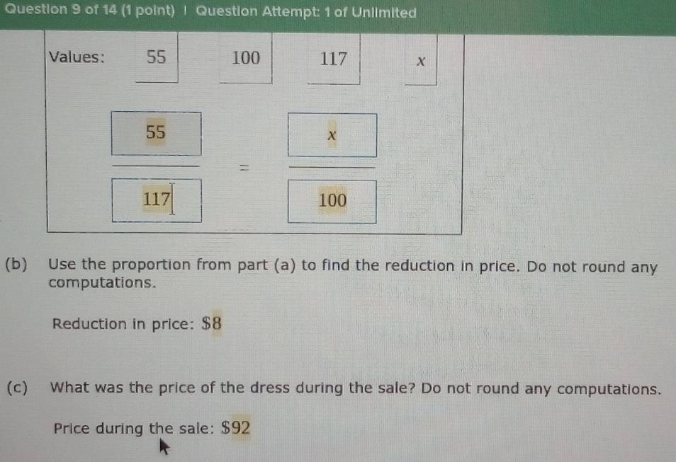 Question Attempt: 1 of Uniimited 
Values: 55 100 117 X
 55/□  =frac □ □ 117=frac  100
(b) Use the proportion from part (a) to find the reduction in price. Do not round any 
computations. 
Reduction in price: $8
(c) What was the price of the dress during the sale? Do not round any computations. 
Price during the sale: $92