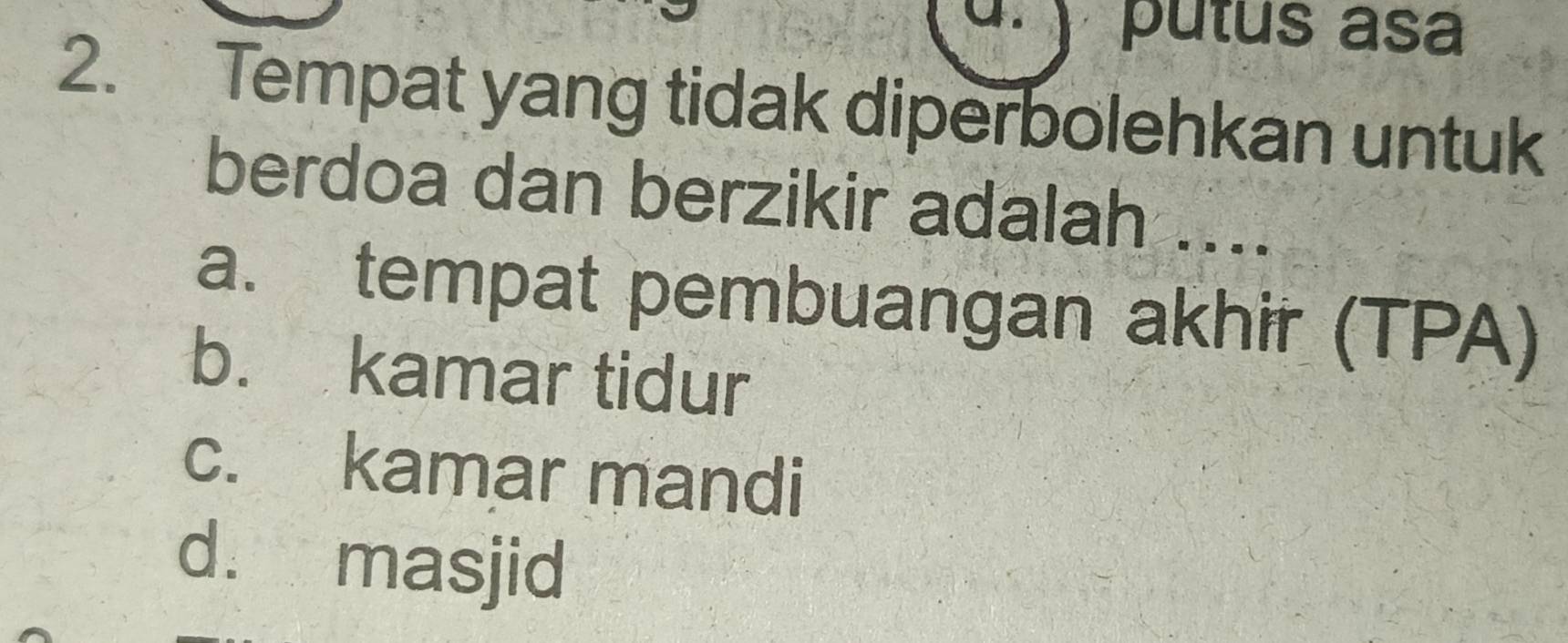 ) putus asa
2. Tempat yang tidak diperbolehkan untuk
berdoa dan berzikir adalah ....
a. tempat pembuangan akhir (TPA)
b. kamar tidur
c. kamar mandi
d. masjid