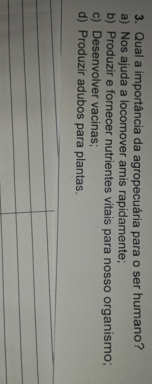 Qual a importância da agropecuária para o ser humano?
a) Nos ajuda a locomover amis rapidamente;
b) Produzir e fornecer nutrientes vitais para nosso organismo;
c) Desenvolver vacinas;
d) Produzir adubos para plantas.