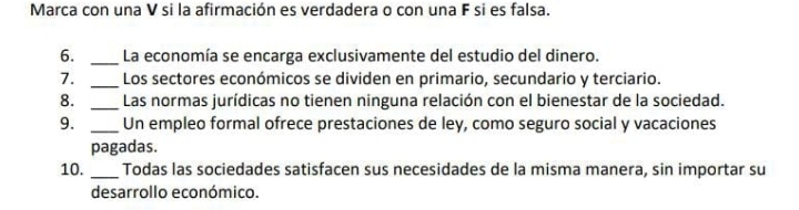 Marca con una V si la afirmación es verdadera o con una F si es falsa. 
6. _La economía se encarga exclusivamente del estudio del dinero. 
7. _Los sectores económicos se dividen en primario, secundario y terciario. 
8. _Las normas jurídicas no tienen ninguna relación con el bienestar de la sociedad. 
9. _Un empleo formal ofrece prestaciones de ley, como seguro social y vacaciones 
pagadas. 
10. _Todas las sociedades satisfacen sus necesidades de la misma manera, sin importar su 
desarrollo económico.