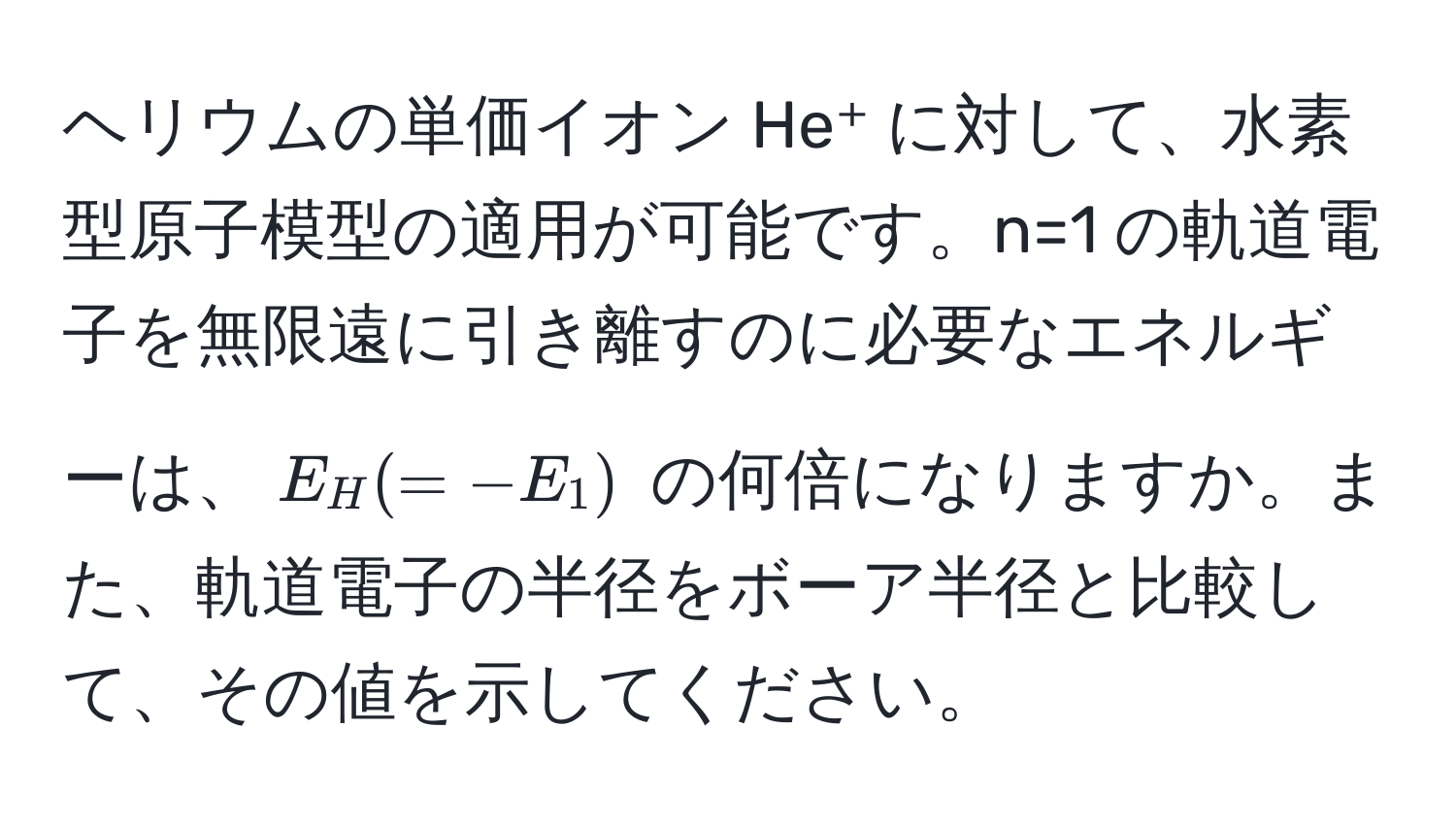 ヘリウムの単価イオン He⁺ に対して、水素型原子模型の適用が可能です。n=1 の軌道電子を無限遠に引き離すのに必要なエネルギーは、$E_H (= -E_1)$ の何倍になりますか。また、軌道電子の半径をボーア半径と比較して、その値を示してください。