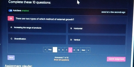 Complete these 10 questions:
e AutoSevez enabled saved at: a faw seconds ago
There are two types of which method of external growth?
A: Incressing the range of products B: Horizantel
C: Diversification D: Vertical
Prey B B 7 10 Mext .
Save Show all questions Answered 7 of 10 Submit assignment
Assignment pla vliss