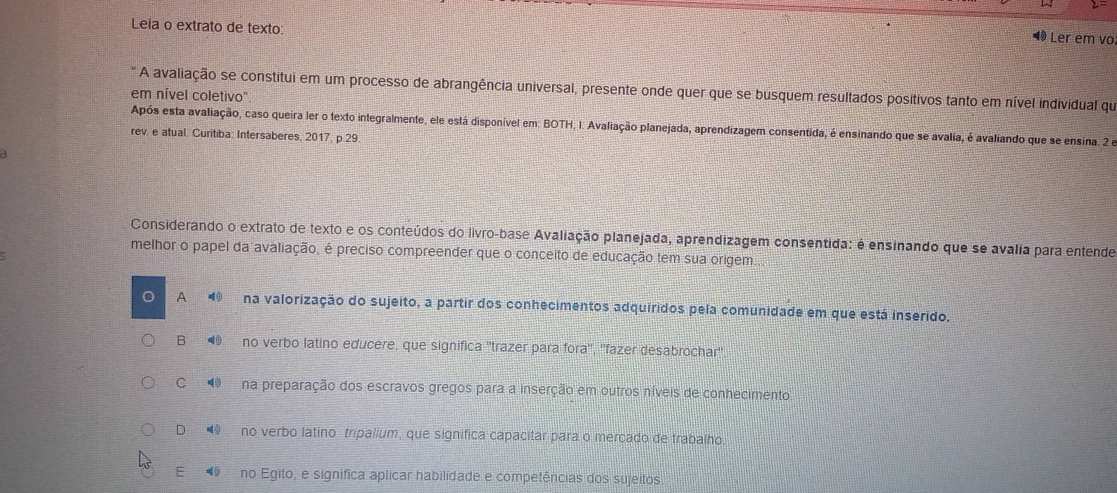 Leia o extrato de texto:
Đ Ler em vo
A avaliação se constitui em um processo de abrangência universal, presente onde quer que se busquem resultados positivos tanto em nível individual que
em nível coletivo"
Após esta avaliação, caso queira ler o texto integralmente, ele está disponível em: BOTH, I: Avaliação planejada, aprendizagem consentida, é ensinando que se avalia, é avaliando que se ensina. 2 e
rev. e atual. Curitiba: Intersaberes, 2017, p.29.
a
Considerando o extrato de texto e os conteúdos do livro-base Avaliação planejada, aprendizagem consentida: é ensinando que se avalia para entende
melhor o papel da avaliação, é preciso compreender que o conceito de educação tem sua origem
。 A na valorização do sujeito, a partir dos conhecimentos adquiridos pela comunidade em que está inserido.
B no verbo latino educere, que significa ''trazer para fora'', ''fazer desabrochar''
CO na preparação dos escravos gregos para a inserção em outros níveis de conhecimento.
D no verbo latino tripalium, que significa capacitar para o mercado de trabalho.
E no Egito, e significa aplicar habilidade e competências dos sujeitos.