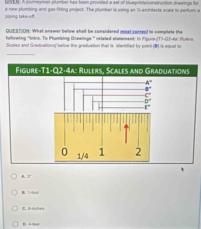 GIVEN: A journeyman plumber has been provided a set of blueprints/construction drawings for
a new plumbing and gas-fitting project. The plumber is using an %-architects scale to perform a
piping take-off.
QUESTION: What answer below shall be considered most correct to complete the
following “Intro. To Plumbing Drawings “ related statement: In Figure-(T1-Q2-4a: Rulers,
Scales and Graduations] below the graduation that is identified by point-(B] is equal to
_.
A. 3°
B. 1-foot
C. 6-inches
D. 4-feet