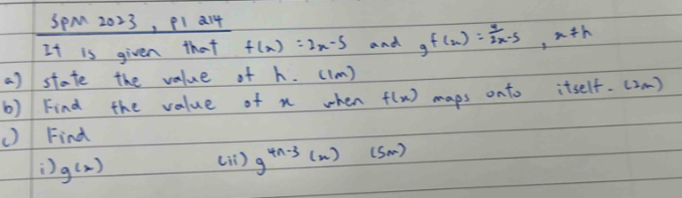 SpM 2023, P1 214 
It is given that f(x)=2x-5 and g f(x)= 4/2x-5 , x!= h
a) state the value of h. ((m) 
b) Find the value of n when f(x) maps onto itself. (2m)
() Find 
) g(x)
(ii ) g^(4n-3)(n)(sm)