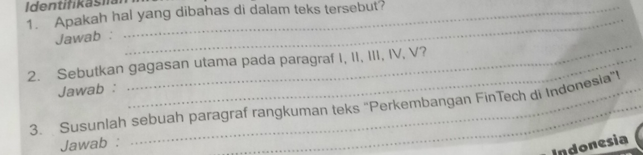 Identifikasia_ 
1. Apakah hal yang dibahas di dalam teks tersebut? 
Jawab : 
2. Sebutkan gagasan utama pada paragraf I, II, III, IV, V? 
Jawab : 
_ 
3. Susunlah sebuah paragraf rangkuman teks “Perkembangan FinTech di Indonesia”i 
Jawab : 
Indonesia