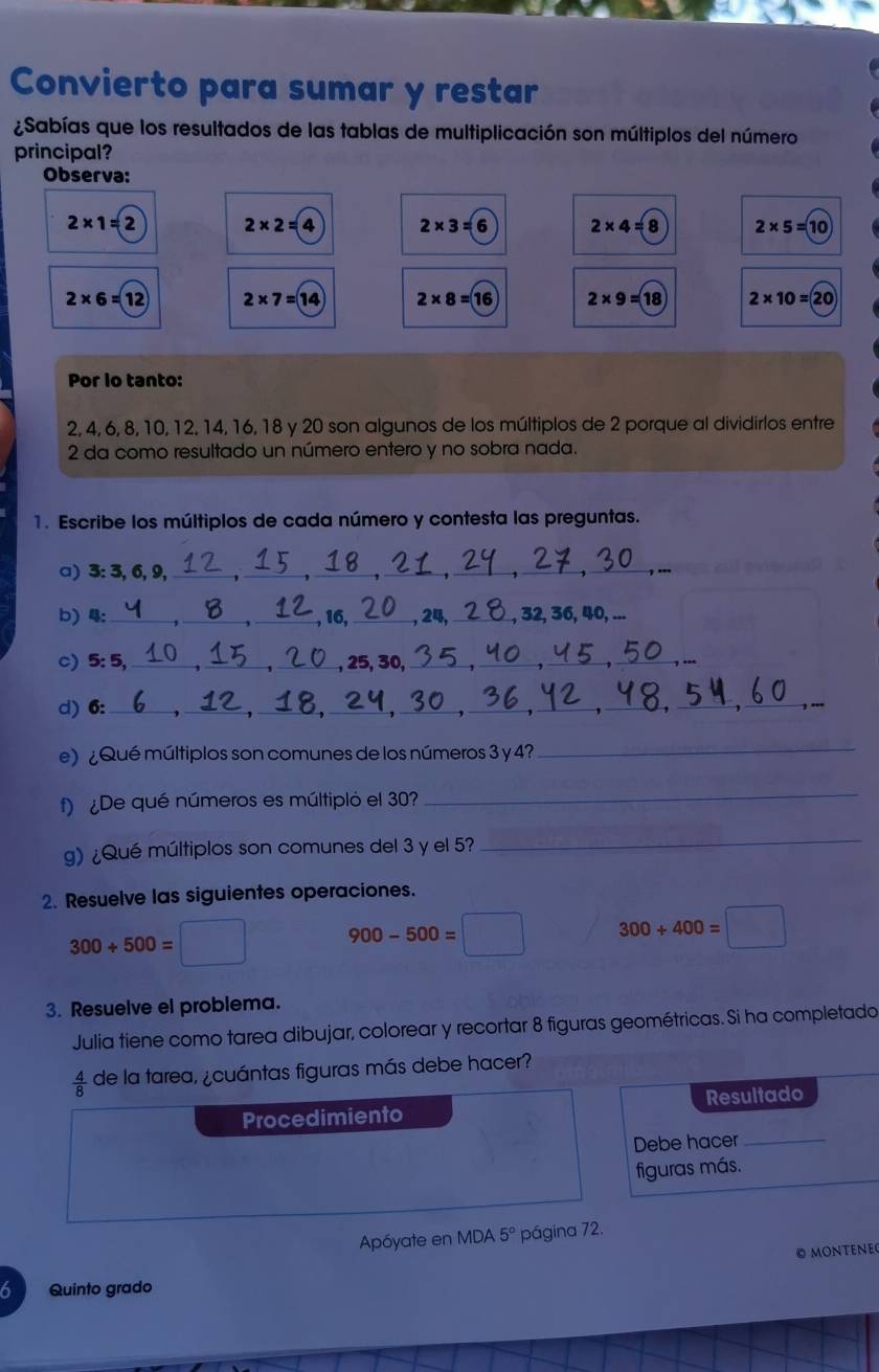 Convierto para sumar y restar 
¿Sabías que los resultados de las tablas de multiplicación son múltiplos del número 
principal? 
Observa:
2* 1=2 2* 2=4 2* 3=6 2* 4=8 2* 5=10
2* 6=12 2* 7=14 2* 8=16 2* 9=18 2* 10=20
Por lo tanto:
2, 4, 6, 8, 10, 12, 14, 16, 18 y 20 son algunos de los múltiplos de 2 porque al dividirlos entre 
2 da como resultado un número entero y no sobra nada. 
1. Escribe los múltiplos de cada número y contesta las preguntas. 
a) 3 : 3, 6, 9,_ 
b) 4 :_ __ 2, 36, 40, .. 
c) 5 : 5,_ 
_ 
d) 6 :_ 
_ 
e) ¿Qué múltiplos son comunes de los números 3 y 4?_ 
f) ¿De qué números es múltipló el 30
_ 
g) ¿Qué múltiplos son comunes del 3 y el 5? 
_ 
2. Resuelve las siguientes operaciones.
300+500=□ 900-500=□ 300+400=□
3. Resuelve el problema. 
Julia tiene como tarea dibujar, colorear y recortar 8 figuras geométricas. Si ha completado
 4/8  de la tarea, ¿cuántas figuras más debe hacer? 
Procedimiento Resultado 
Debe hacer_ 
figuras más. 
Apóyate en MDA 5° página 72. 
© MONTENE 
6 Quinto grado