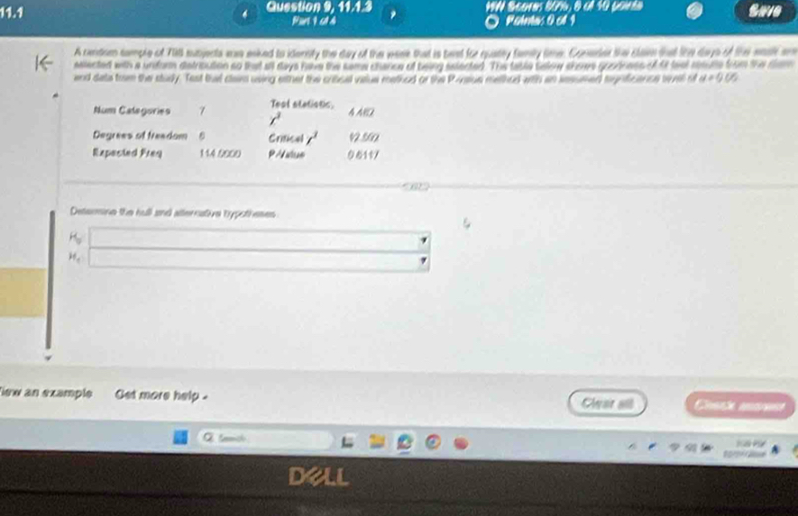 Question 9, 11.1.3 WA Scares 80%, 9 ol 10 pouie Save 
Pan 1 c1 4 Rehmus 0 cl I 
A cendom tample of Till sutjecta was eaked to idensity the day of the week that is best for quatey famly time. Coneder the clan tat lihe days of the eeah ar 
ealected with a unforn detrioution so that all days have the same chance of being eelected. The table salow shoe grodness of tf tst rsue from the clam 
end deta trm the study. Tast thel claim using eather the cribsel value methed or the Paaiue methed wth an sesumed trgnficance tovel of a!= 0.05
Num Categories 7 Teal stations. 4ABD
x^3
Degrees of treadam Crtical t^1 1 50
Repasted Freq 114 0000 PA an 9610/ 
Determine the hull and atternative hypotheses
H_0
H_c
ew an example Get more help . Chase aane 
Cwair an 
Q tench t