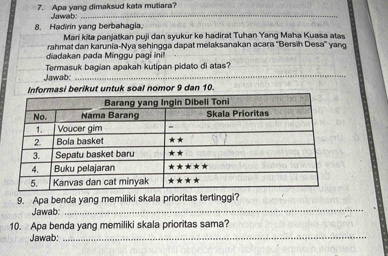 Apa yang dimaksud kata mutiara? 
Jawab:_ 
_ 
8. Hadirin yang berbahagia, 
Mari kita panjatkan puji dan syukur ke hadirat Tuhan Yang Maha Kuasa atas 
rahmat dan karunia-Nya sehingga dapat melaksanakan acara “Bersih Desa” yang 
diadakan pada Minggu pagi ini! 
Termasuk bagian apakah kutipan pidato di atas? 
Jawab:_ 
_ 
Informasi berikut untuk soal nomor 9 dan 10. 
9. Apa benda yang memiliki skala prioritas tertinggi? 
Jawab:_ 
10. Apa benda yang memiliki skala prioritas sama? 
Jawab:_