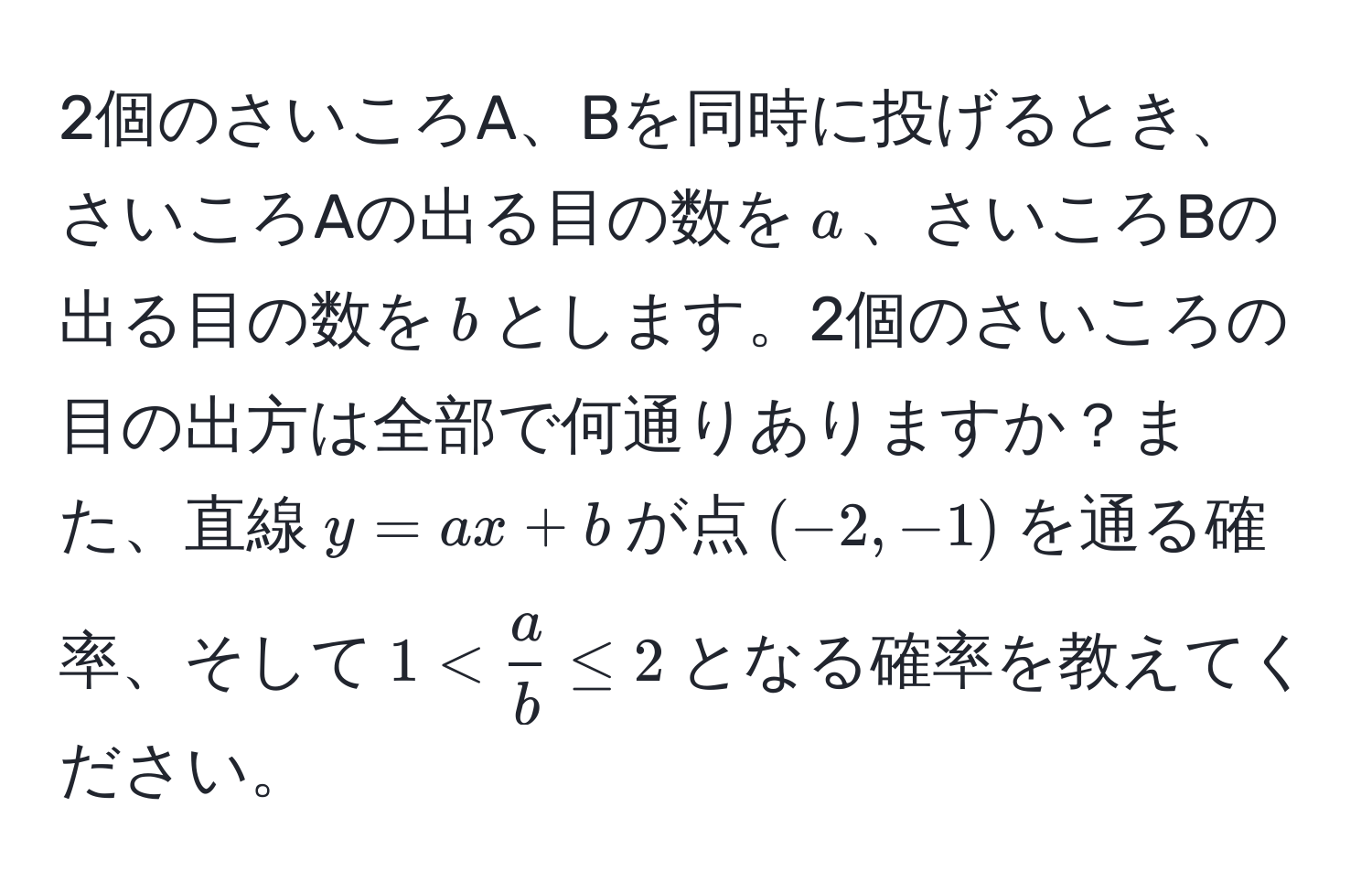 2個のさいころA、Bを同時に投げるとき、さいころAの出る目の数を$a$、さいころBの出る目の数を$b$とします。2個のさいころの目の出方は全部で何通りありますか？また、直線$y = ax + b$が点$(-2, -1)$を通る確率、そして$1 <  a/b  ≤ 2$となる確率を教えてください。