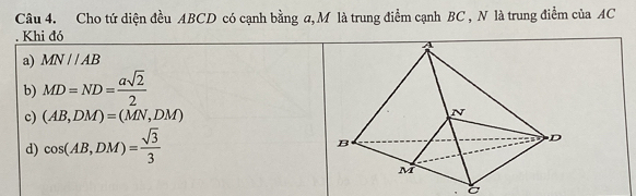 Cho tứ diện đều ABCD có cạnh bằng a, M là trung điểm cạnh BC , N là trung điểm của AC. Khi đó
a) MN//AB
b) MD=ND= asqrt(2)/2 
c) (AB,DM)=(MN,DM)
d) cos (AB,DM)= sqrt(3)/3 
a