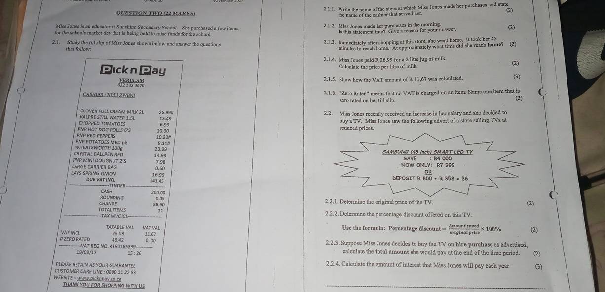 Write the name of the store at which Miss Jones made her purchases and state
(2)
QUESTION TwO (22 MaRKS)
the name of the cashier that served her.
Miss Jones is an educator at Sunshine Secondary School. She purchased a few items 2.1.2. Miss Jones made her purchases in the morning.
for the schools market day that is being held to raise funds for the school. Is this statement true? Give a reason for your answer (2)
2.1. Study the till slip of Miss Jones shown below and answer the questions
2.1.3. Immediately after shopping at this store, she went home. It took her 45
that follow:
minutes to reach home. At approximately what time did she reach home? (2)
2.1.4. Miss Jones paid R 26,99 for a 2 litre jug of milk.
(2)
Pıckn Pay Calculate the price per litre of milk
2.1.5. Show how the VAT amount of R 11,67 was calculated. (3)
CASHIER : XOLI ZWENI 2.1.6. “'Zero Rated” means that no VAT is charged on an item. Name one item that is (2)
zero rated on her till slip.
CLOVER FULL CREAM MILK 2L 26.99#
VALPRE STILL WATER 1.5L 13.49 2.2. Miss Jones recently received an increase in her salary and she decided to
CHOPPED TOMATOES buy a TV. Miss Jones saw the following advert of a store selling TVs at
PNP HOT DOG ROLLS 6'S 10.00 6.99 
PNP RED PEPPERS 10.32#
PNP POTATOES MED pk 9.11
WHEATSWORTH 200g
Crystal Ballpen Red 14.99 23.99 
PNP MINI DOUGNUT 2'S 7.98 
LARGE CARRIER BAG 0.60 
LAYS SPRING ONION 16.99 
DUE VAT INCL 141.45
-TENdEr
CASH 200,00
(
ROUNDING 2.2.1. Determine the original price of the TV.
CHANGE 58.60 0.05
(2)
TOTAL ITEMS 11 2.2.2. Determine the percentage discount offered on this TV.
TAX INVOICE
TAXABLE VAL VAT VAL Use the formula: Percentage discount = Amountsaved/originalprice * 100%
VAT INCL 95.03 11.67 (2)
# ZERO RATED 46.42 0.00 2.2.3. Suppose Miss Jones decides to buy the TV on hire purchase as advertised,
—-VAT REG NO. 4190185399 calculate the total amount she would pay at the end of the time period. (2)
19/09/17 15 : 26
PLEASE RETAIN AS YOUR GUARANTEE 2.2.4. Calculate the amount of interest that Miss Jones will pay each year. (3)
CUSTOMER CARE LINE : 0800 11 22 83
WEBSITE — www.picknday.co.za
THANK YOU FOR SHOPPING WITH US
_