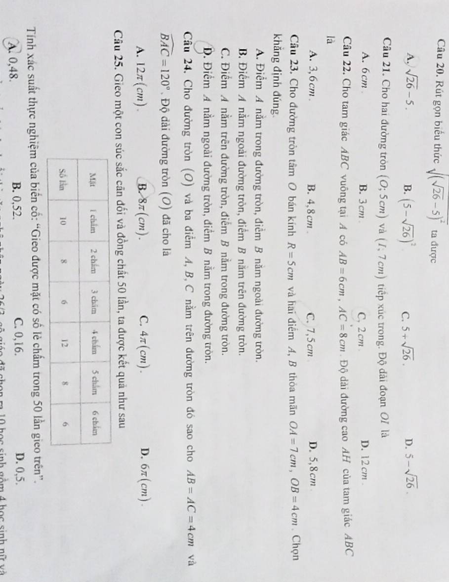 Rút gọn biểu thức sqrt((sqrt 26)-5)^2 ta được
A. sqrt(26)-5. D. 5-sqrt(26).
B. (5-sqrt(26))^2
C. 5+sqrt(26).
Câu 21. Cho hai đường tròn (0;5cm) và (I,7cm) ) tiếp xúc trong. Độ dài đoạn OI là
A. 6cm B.3cm C, 2 cm D. 12 cm .
Câu 22. Cho tam giác ABC vuông tại A có AB=6cm,AC=8cm. Độ dài đường cao AH của tam giác ABC
là
A. 3,6cm. B. 4,8cm . C. 7,5 cm D. 5,8cm 
Câu 23. Cho đường tròn tâm O bán kính R=5cm và hai điểm A, B thỏa mãn OA=7cm,OB=4cm. Chọn
khẳng định đúng
A. Điểm A nằm trong đường tròn, điểm B nằm ngoài đường tròn.
B. Điểm A nằm ngoài đường tròn, điểm B nằm trên đường tròn.
C. Điểm A nằm trên đường tròn, điểm B nằm trong đường tròn.
Đ. Điểm A nằm ngoài đường tròn, điểm B nằm trong đường tròn.
Cầu 24, Cho đường tròn (O) và ba điểm A, B, C nằm trên đường tròn đó sao cho AB=AC=4cm và
widehat BAC=120°. Độ đài đường tròn (O) đã cho là
A. 12π(cm). B. 8π(cm). C. 4π(cm). D. 6π (cm).
Câu 25. Gieo một con súc sắc cãn đối và đồng chất 50 lần, ta được kết quả như sau
Tính xác suất thực nghiệm của biển cố: “Gieo được mặt có số lẻ chẩm trong 50 lần gieo trên”.
A. 0,48. B. 0,52. C. 0,16. D. 0,5.
điáo đã chon m 10 học sinh gồm 4 học sinh nữ và