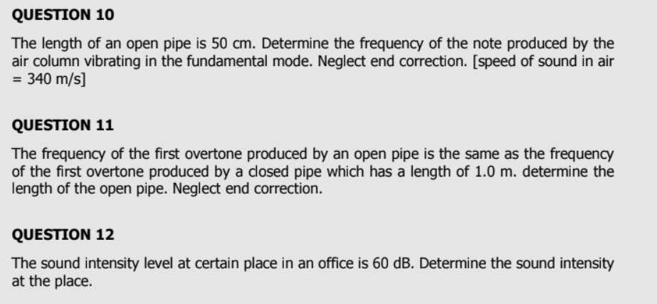 The length of an open pipe is 50 cm. Determine the frequency of the note produced by the 
air column vibrating in the fundamental mode. Neglect end correction. [speed of sound in air
=340m/s]
QUESTION 11 
The frequency of the first overtone produced by an open pipe is the same as the frequency 
of the first overtone produced by a closed pipe which has a length of 1.0 m. determine the 
length of the open pipe. Neglect end correction. 
QUESTION 12 
The sound intensity level at certain place in an office is 60 dB. Determine the sound intensity 
at the place.