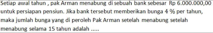 Setiap awal tahun , pak Arman menabung di sebuah bank sebesar Rp 6.000.000,00
untuk persiapan pensiun. Jika bank tersebut memberikan bunga 4 % per tahun, 
maka jumlah bunga yang di peroleh Pak Arman setelah menabung setelah 
menabung selama 15 tahun adalah .....