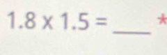 1.8* 1.5= * 
_