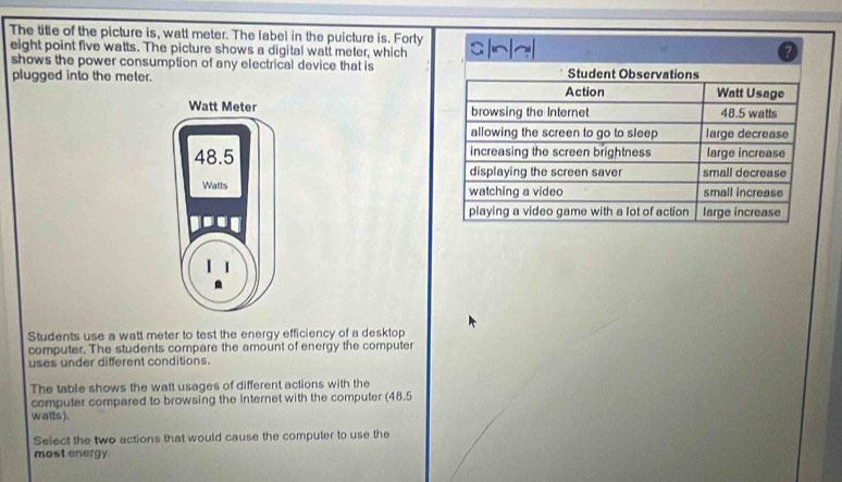 The title of the picture is, watt meter. The label in the puicture is. Forty 
eight point five watts. The picture shows a digital watt meter, which 
? 
shows the power consumption of any electrical device that is 
plugged into the meter. 



Students use a watt meter to test the energy efficiency of a desktop 
computer. The students compare the amount of energy the computer 
uses under different conditions. 
The table shows the watt usages of different actions with the 
computer compared to browsing the Internet with the computer (48.5
wats). 
Select the two actions that would cause the computer to use the 
most energy