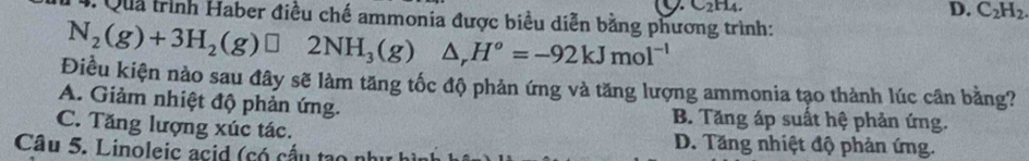 C2H4
D. C_2H_2
4. Quả trình Haber điều chế ammonia được biểu diễn bằng phương trình:
N_2(g)+3H_2(g)□ 2NH_3(g)△ _rH^o=-92kJmol^(-1)
Điều kiện nào sau đây sẽ làm tăng tốc độ phản ứng và tăng lượng ammonia tạo thành lúc cân bằng?
A. Giảm nhiệt độ phản ứng. B. Tăng áp suất hệ phản ứng.
C. Tăng lượng xúc tác. D. Tăng nhiệt độ phản ứng.
Câu 5. Linoleic acid (có cấu tạo nh