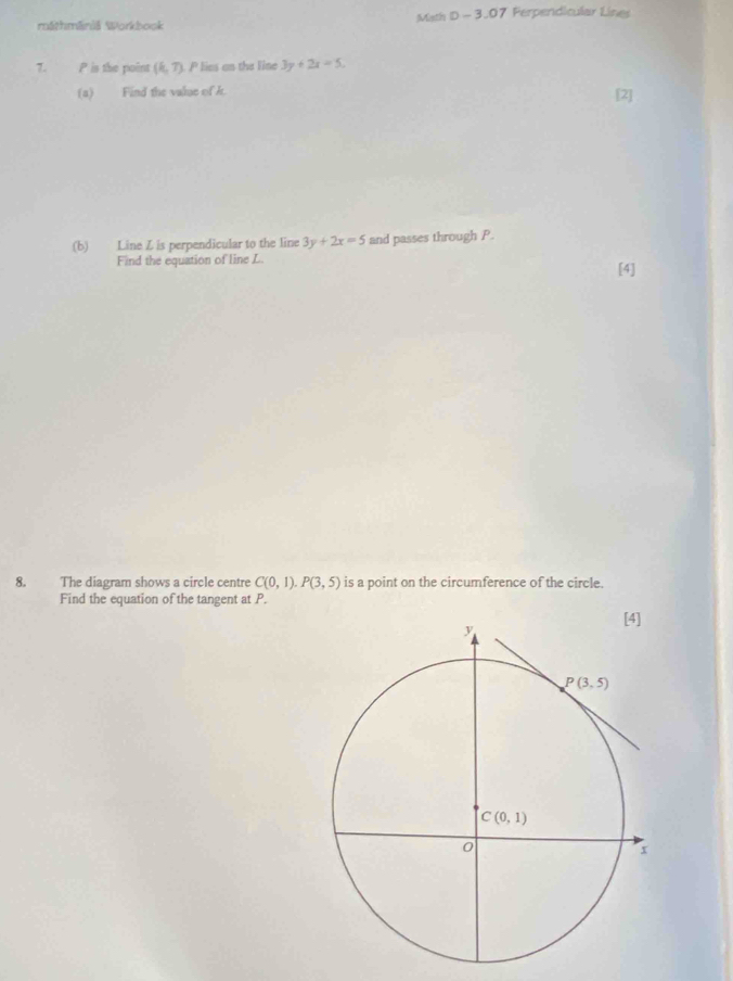 máthmāniä Workbook Math D - 3.07 Perpendicular Lines
7. P is the point (k,7). P lies an the line 3y+2x=5.
(a) Find the value of k.
(b) Line Z is perpendicular to the line 3y+2x=5 and passes through P.
Find the equation of line L. [4]
8. The diagram shows a circle centre C(0,1).P(3,5) is a point on the circumference of the circle.
Find the equation of the tangent at P.