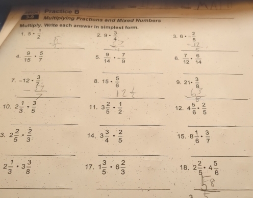 Practice B 
__ 
_ 
Multiplying Fractions and Mixed Numbers 
_ 
Multiply. Write each answer in simplest form. 
1. 5·  1/2  9·  3/4  6· - 2/5 
2. 
3. 
_ 
_ 
_ 
4.  9/15 ·  5/7  5.  9/14 · - 7/9  6.  7/12 ·  6/14 
_ 
_ 
_ 
7. -12·  3/7  15·  5/6  21·  3/8 
8. 
9. 
_ 
_ 
_ 
10. 2 1/3 ·  3/5  11. 3 2/5 ·  1/2  12. 4 5/6 ·  2/5 
_ 
_ 
_ 
3. 2 2/5 ·  2/3  14. 3 3/4 ·  2/5  15. 8 1/6 ·  3/7 
_ 
_ 
_
2 1/3 · 3 3/8  17. 1 3/5 · 6 2/3  18. 2 2/5 · 4 5/6 
_ 
_ 
_