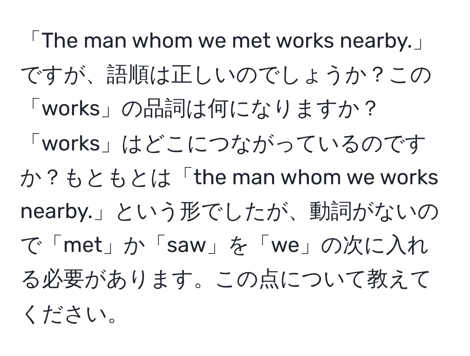 「The man whom we met works nearby.」ですが、語順は正しいのでしょうか？この「works」の品詞は何になりますか？「works」はどこにつながっているのですか？もともとは「the man whom we works nearby.」という形でしたが、動詞がないので「met」か「saw」を「we」の次に入れる必要があります。この点について教えてください。