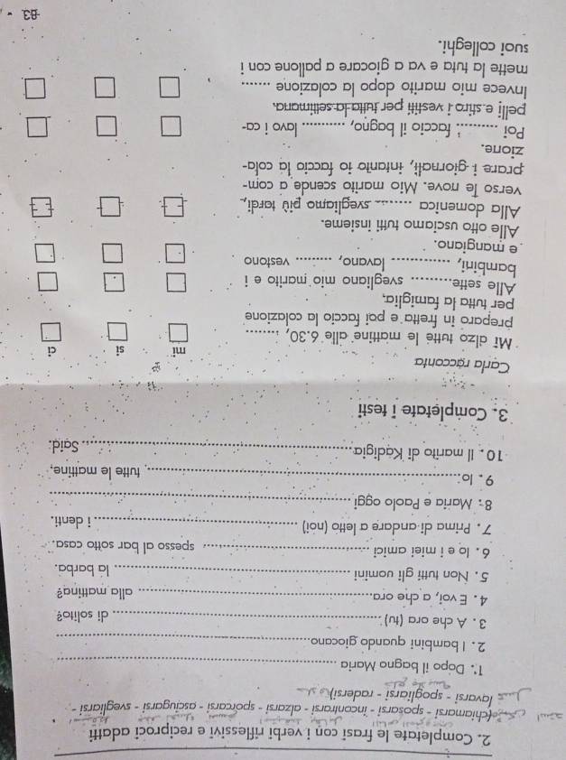 Completate le frasi con i verbi riflessivi e reciproci adatti 
chiamarsi - sposarsi - incontrarsi - alzarsi - sporcarsi - asciugarsi - svegliarsi - 
lavarsi - spogliarsi - radersi) 
1' Dopo il bagno Maria_ 
2. Ibambini quando giocano_ 
3. A che ora (tu) _di solito? 
4 . E voi, a che ora._ alla mattina? 
5. Non tutti gli uomini _la barba. 
6 . lo e i miei amici _spesso al bar sotto casa. 
7. Prima di andare a letto (noi) _i denti. 
8 Maria e Paolo oggi_ 
9 . lo._ tutte le mattine. 
10. Il marito di Kadigia _Said: 
3. Completate i testi 
Carla racconta mi si ci 
M alzo tutte le mattine alle 6.30, ....... 
preparo in fretta e poi faccio la colazione 
per tutta la famiglia, 
Alle sette_ . svegliano mio marito e i 
bambini, _lavano, ....... .. vestono 
e mangiano. 
Alle otto usciamo tutti insieme. 
Alla domenica _svegliamo più tardi, 
verso le nove. Mio marito scende a com- 
prare i giornali, intanto io faccio la cola- 
zione. 
Poi _. faccio il bagno, _lavo i ca- 
pelli e stiro i vestiti per tuita la settimana. 
Invece mio marito dopo la colazione_ 
mette la tuta e va a giocare a pallone con i 
suoi colleghi.
-83.