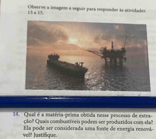 Observe a imagem a seguir para responder às atividades
13 a 15. 
14. Qual é a matéria-prima obtida nesse processo de extra- 
ção? Quais combustíveis podem ser produzidos com ela? 
Ela pode ser considerada uma fonte de energia renová- 
vel? Justifique.