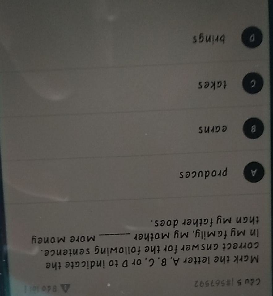 Bào lài |
Câu 5 |#567592
Mark the letter A. B. C. or D to indicate the
correct answer for the following sentence.
In My faMily, My Mother _More Money
than My father does.
A produces
B earns
c takes
brings