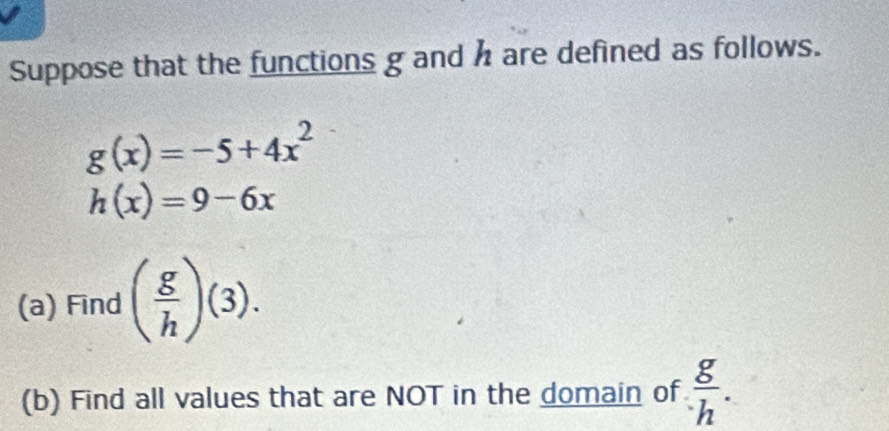 Suppose that the functions g and h are defined as follows.
g(x)=-5+4x^2
h(x)=9-6x
(a) Find ( g/h )(3). 
(b) Find all values that are NOT in the domain of  g/h .