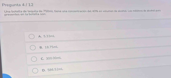 Pregunta 4 / 12
Una botella de tequila de 750mL tiene una concentración del 40% en volumen de alcohol. Los mililitros de alcohol puro
presentes en la botella son:
A. 5.33mL
B. 18.75mL
C. 300.00mL
D. 586.52mL