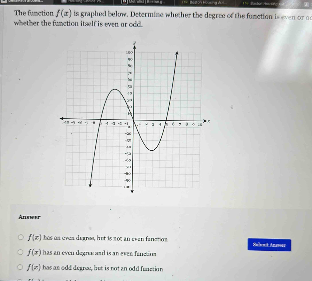 MHousing Choice Vo.,, [B] Metrolist | Boston.g... l : Boston Housing Aut... l Boston Housing A
The function f(x) is graphed below. Determine whether the degree of the function is even or od
whether the function itself is even or odd.
Answer
f(x) has an even degree, but is not an even function
Submit Answer
f(x) has an even degree and is an even function
f(x) has an odd degree, but is not an odd function